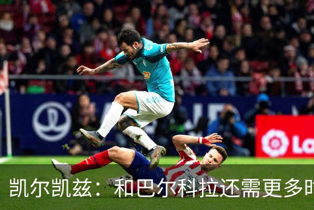 凯尔凯兹：和巴尔科拉还需更多时间磨合 索博恨不得每场都出战